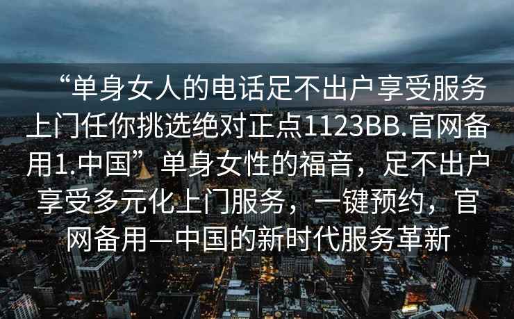 “单身女人的电话足不出户享受服务上门任你挑选绝对正点1123BB.官网备用1.中国”单身女性的福音，足不出户享受多元化上门服务，一键预约，官网备用—中国的新时代服务革新