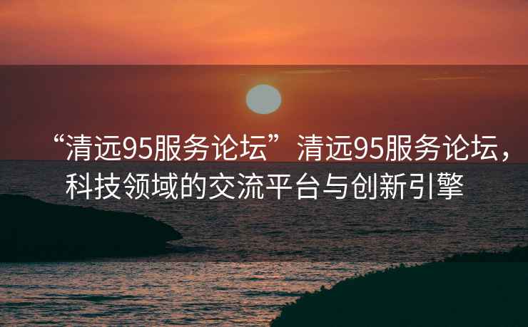 “清远95服务论坛”清远95服务论坛，科技领域的交流平台与创新引擎