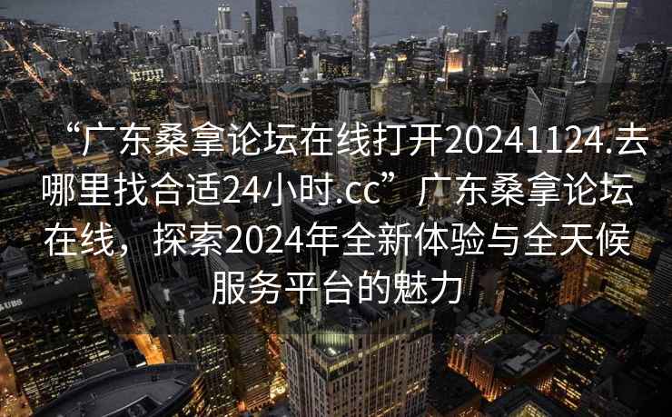 “广东桑拿论坛在线打开20241124.去哪里找合适24小时.cc”广东桑拿论坛在线，探索2024年全新体验与全天候服务平台的魅力