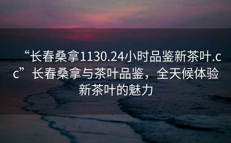 “长春桑拿1130.24小时品鉴新茶叶.cc”长春桑拿与茶叶品鉴，全天候体验新茶叶的魅力