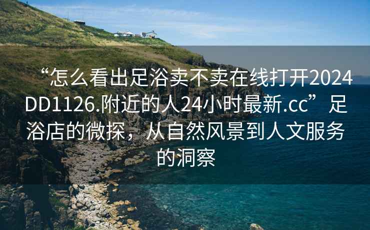 “怎么看出足浴卖不卖在线打开2024DD1126.附近的人24小时最新.cc”足浴店的微探，从自然风景到人文服务的洞察