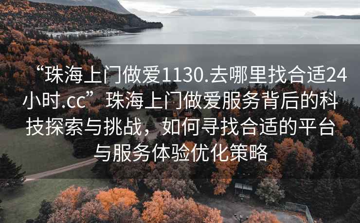 “珠海上门做爱1130.去哪里找合适24小时.cc”珠海上门做爱服务背后的科技探索与挑战，如何寻找合适的平台与服务体验优化策略