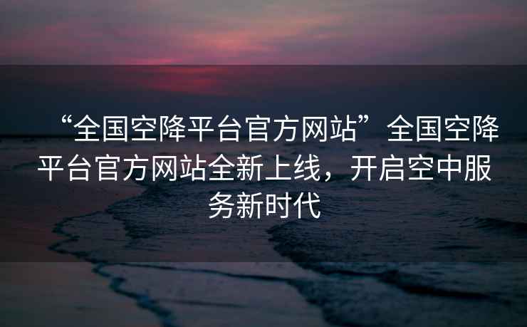 “全国空降平台官方网站”全国空降平台官方网站全新上线，开启空中服务新时代