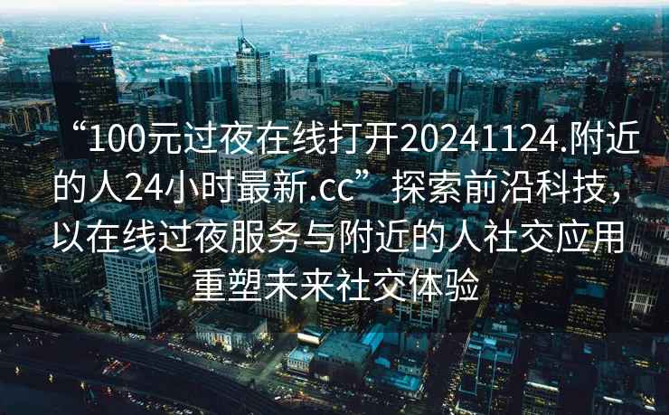 “100元过夜在线打开20241124.附近的人24小时最新.cc”探索前沿科技，以在线过夜服务与附近的人社交应用重塑未来社交体验