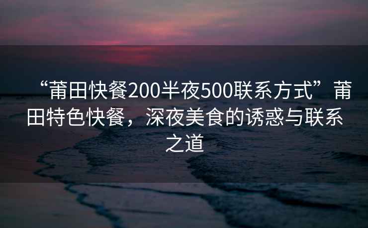 “莆田快餐200半夜500联系方式”莆田特色快餐，深夜美食的诱惑与联系之道