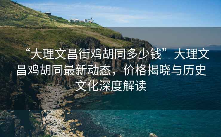 “大理文昌街鸡胡同多少钱”大理文昌鸡胡同最新动态，价格揭晓与历史文化深度解读