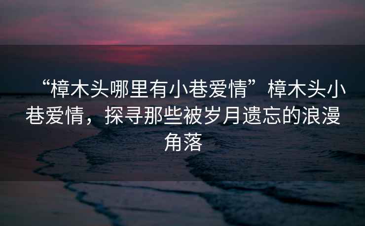 “樟木头哪里有小巷爱情”樟木头小巷爱情，探寻那些被岁月遗忘的浪漫角落