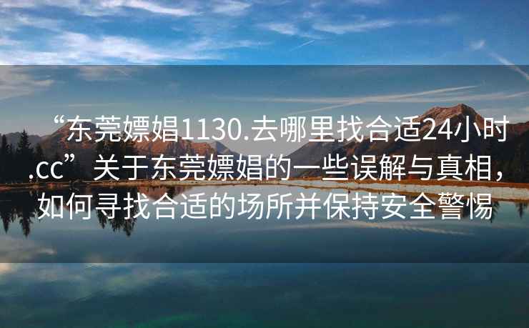 “东莞嫖娼1130.去哪里找合适24小时.cc”关于东莞嫖娼的一些误解与真相，如何寻找合适的场所并保持安全警惕