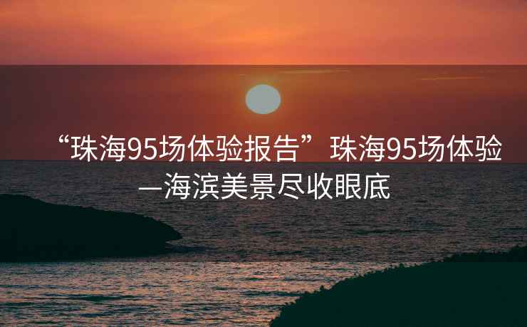 “珠海95场体验报告”珠海95场体验—海滨美景尽收眼底