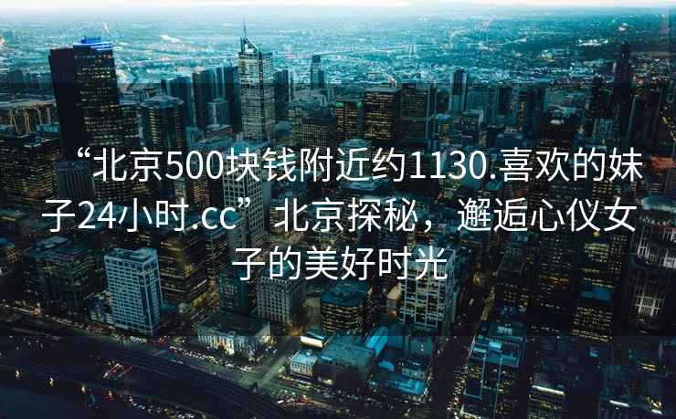 “北京500块钱附近约1130.喜欢的妹子24小时.cc”北京探秘，邂逅心仪女子的美好时光