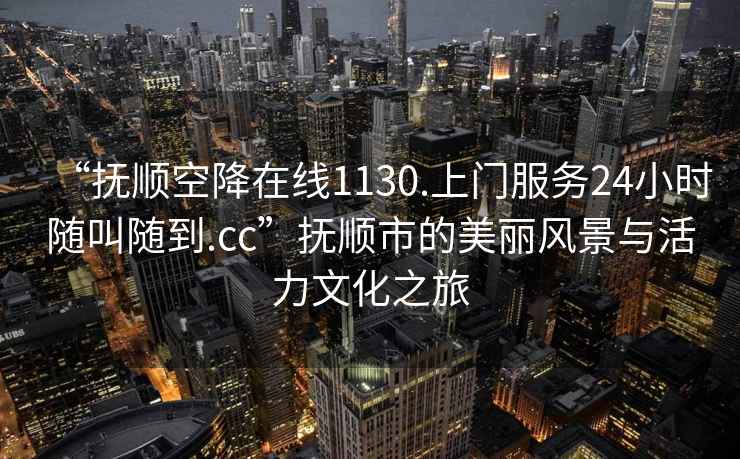 “抚顺空降在线1130.上门服务24小时随叫随到.cc”抚顺市的美丽风景与活力文化之旅