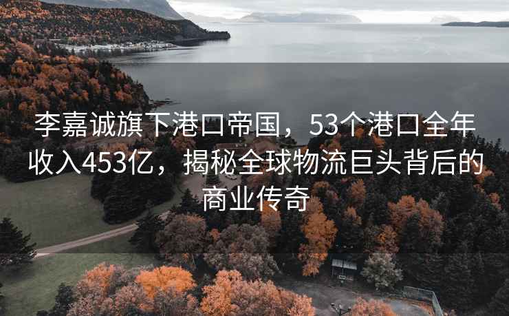 李嘉诚旗下港口帝国，53个港口全年收入453亿，揭秘全球物流巨头背后的商业传奇